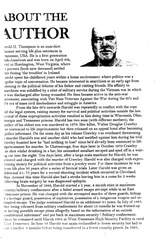 \BOUT THE AUTHOR  wrold 11, ‘Thompson is an anarchist isoner serving life plus sentences in “nnessee, USA. He is a first generation ish-American and was born on April 9th, 142 in Huntington, West Virginia, where « parents (both now deccased) settled ter fceing ’the troubles’in Ireland. arald spent his childhood years within a home environment where politics was a gular topic of conversation. He became interested in anarchism at an early age from Stening to the political debates of his father and visiting fricnds. His afinity to narchism was solidified by a stint of military service during the Vietnam war in which e was discharged after being wounded. He then became active in the anti-war Jovement, associating with Viet Nam Veterans Against the War during the 60’s and s cra of mass civil disobedience and struggle in America.  From the late 60’s onwards Harold was repeatedly in conflit with the cops 1d the legal system, raising money for survival and political activities outside the law. everal of these expropriation activities resulted in him doing time in Wisconsin, Obio, icorgia and Tennessee prisons. Harold has two sons (with different mothers); the Jother of his eldest son was murdered in 197, Her killer, Walter Douglas Crawley a8 sentenced to life imprisonment but then released on an appeal bond after becoming police informant. On the same day as his release Crawley as overheard threatening » murder Harold’s son and another child who had testified against him during his trial rawley boasted how he "had nothing to lose" since he’d alrcady been sentenced to life mprisonment for murder. In Chattanooga, four days later in October 1979 Crawley a5 shot whilst drinking in a bar; his unmasked assailant escaped and sped offin a wait- g car into the night, Ten days later, after a large scale manbunt for Harold, he was srested and charged swith the murder of Crawley. Harold was also charged with expro- Hiting money for political activities from a jewelry store. For these incidents he was ven life plus 50 years after a series of farcical triais. Later [arold was given an dditional 21- 75 years for a second shooting incident which occurred in Cleveland. Jhi. Around this time Harold also had a stroke leaving him in a coma for 3 weeks “allowing brain surgery he was diagnosed epileptic.  In November of 1986, Harold started a 6 year, 4 moath stint in maximum urity/solitary confincment after a failed armed escape attrmpt while in an East nncssee prison. He was charged with the attempted murder of three guards, kidnap . hostage guard, possession of explosives, possession of a dangerous weapon and at- cnpted escape. The judge sentenced Harold to an additional 31 years. In July of 1991, e being released from solitary confinement for about 15 months he was framed-up o having possible escape plans allegedly based on the information of an outside confidential informant” and put back in maximum security | Solitary confinement.  here he remained until March 1995 at West Tennessee Hih Security Facility in rural ot Tennessee. In June 95 Harold was again reclassified to lower security but had to a2 further 5 months before being transferred to a lower security prison. In 1999,  